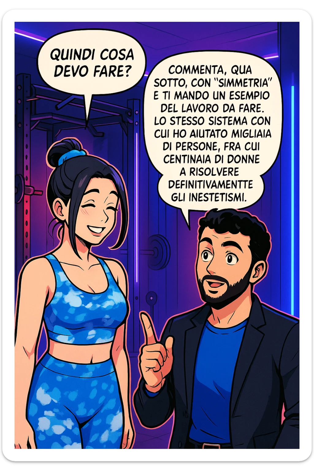 TRASFORMA QUESTO CAROSELLO IN UN FUMETTO STILE WEBTOON/MANGA A COLORI CON QUESTE DUE PERSONE IDENTICHE CHE INTERLOQUISCONO TRA LORO, LA DONNA SEMBRA SOLLEVATA/SODDISFATTA E CONTENTA:

LEI (DONNA): Quindi cosa devo fare?
LUI (UOMO): Commenta, qua sotto, con “simmetria” e ti mando un esempio del lavoro da fare. Lo stesso sistema con cui ho aiutato migliaia di persone, fra cui centinaia di donne a risolvere definitivamente gli inestetismi. sticker