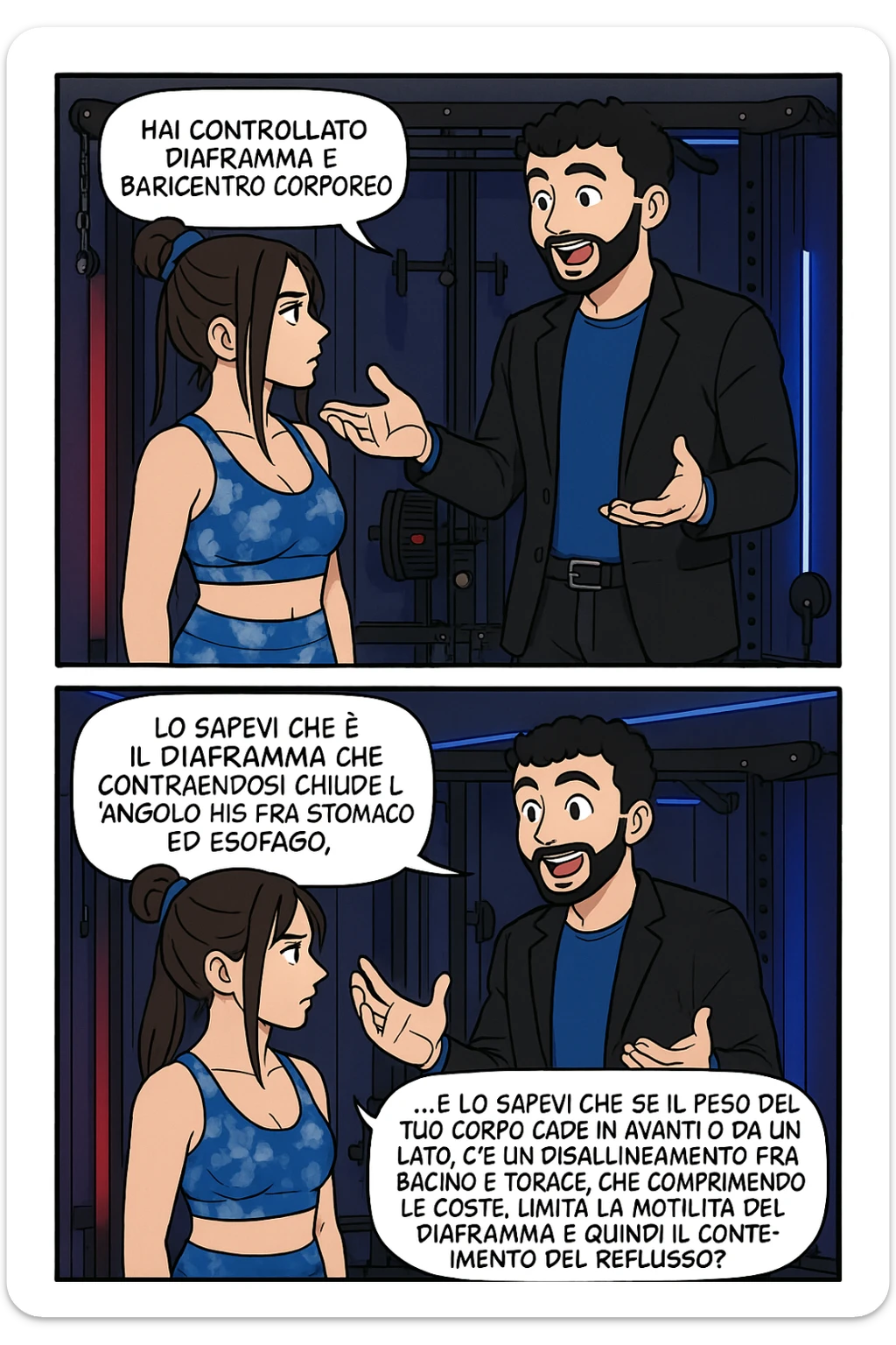 TRASFORMA QUESTO CAROSELLO IN UN FUMETTO STILE WEBTOON/MANGA A COLORI CON QUESTE DUE PERSONE IDENTICHE CHE INTERLOQUISCONO TRA LORO, L'uomo sta spiegando alla donna questo concetto:

LUI (UOMO): Hai controllato diaframma e baricentro corporeo?
LUI (UOMO): Lo sapevi che è il diaframma che contraendosi chiude l’angolo his fra stomaco ed esofago, contenendo la risalita degli acidi grassi?
LUI (UOMO): …e lo sapevi che se il peso del tuo corpo cade in avanti o da un lato, c’è un disallineamento fra bacino e torace, che comprimendo le coste, limita la motilità del diaframma e quindi il contenimento del reflusso? sticker