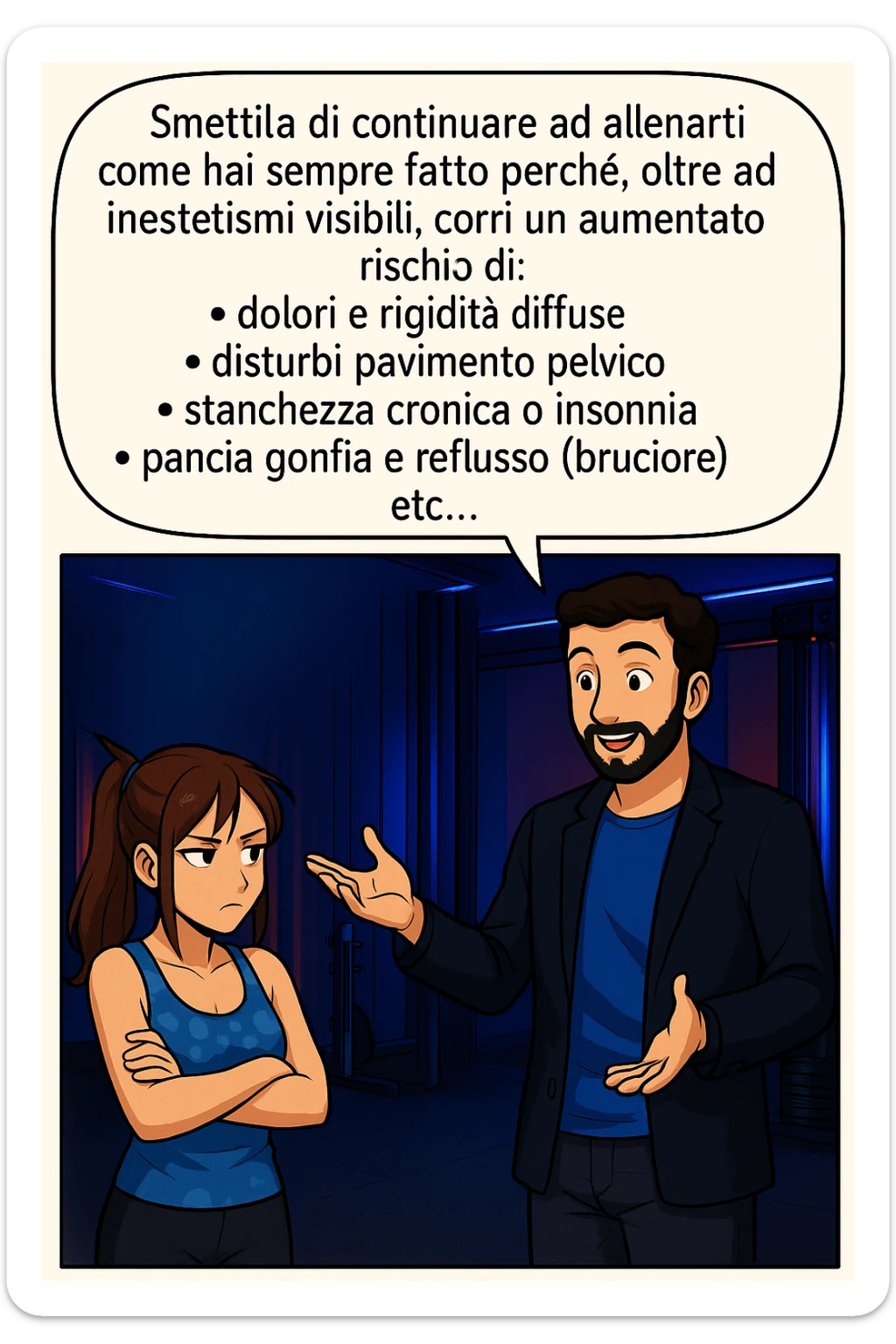 TRASFORMA QUESTO CAROSELLO IN UN FUMETTO STILE MANGA A COLORI CON QUESTE DUE PERSONE IDENTICHE CHE INTERLOQUISCONO TRA LORO, LA DONNA HA UN ESPRESSIONE PENSIEROSA MENTRE LO ASCOLTA:

LUI (UOMO): Smettila di continuare ad allenarti come hai sempre fatto perché, oltre ad inestetismi visibili, corri un aumentato rischio di:
    • dolori e rigidità diffuse
    • disturbi pavimento pelvico
    • stanchezza cronica o insonnia
    • pancia gonfia e reflusso (bruciore)
    • etc…

 sticker
