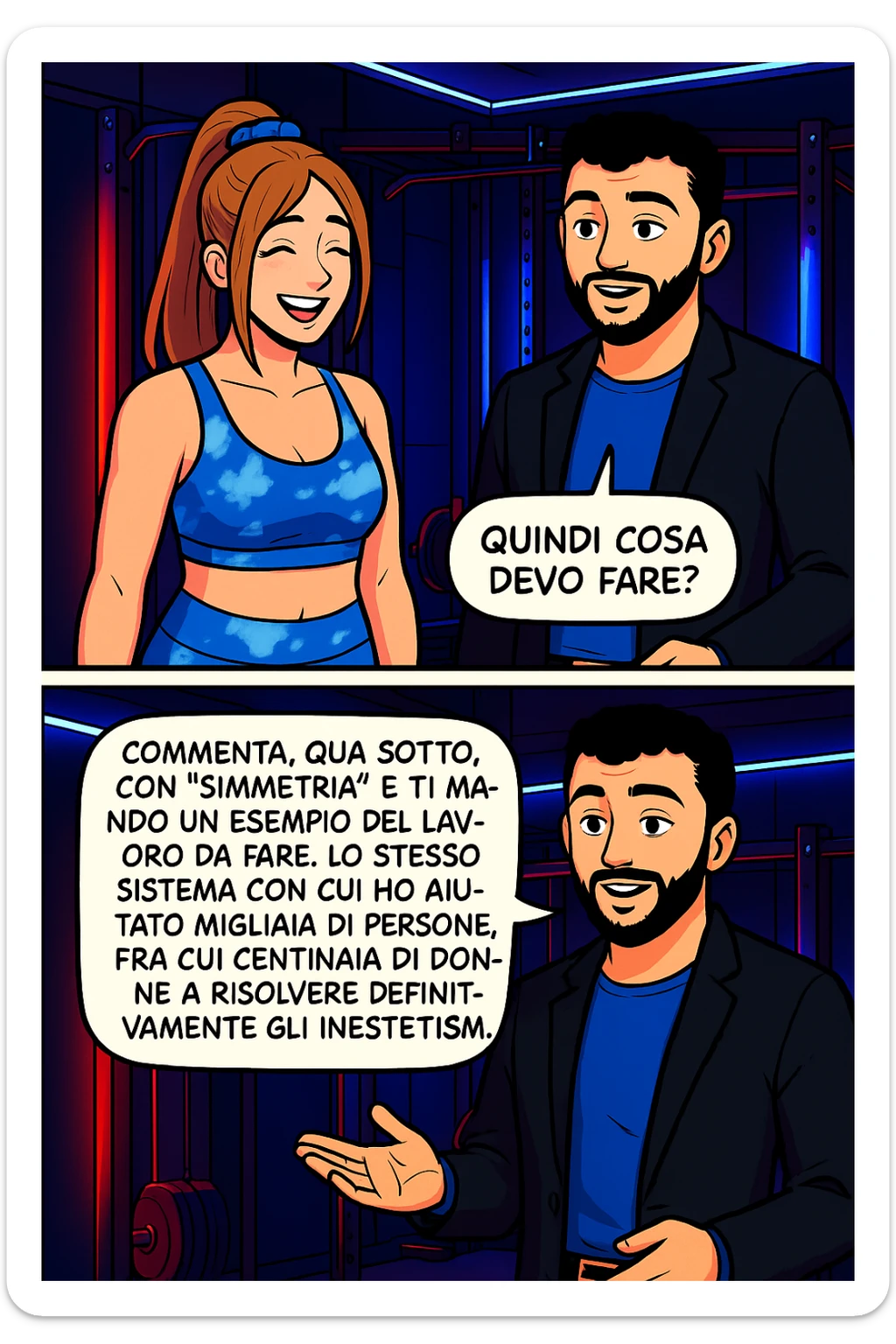 TRASFORMA QUESTO CAROSELLO IN UN FUMETTO STILE WEBTOON/MANGA A COLORI CON QUESTE DUE PERSONE IDENTICHE CHE INTERLOQUISCONO TRA LORO, LA DONNA SEMBRA SOLLEVATA/SODDISFATTA E CONTENTA:

LEI (DONNA): Quindi cosa devo fare?
LUI (UOMO): Commenta, qua sotto, con “simmetria” e ti mando un esempio del lavoro da fare. Lo stesso sistema con cui ho aiutato migliaia di persone, fra cui centinaia di donne a risolvere definitivamente gli inestetismi. sticker