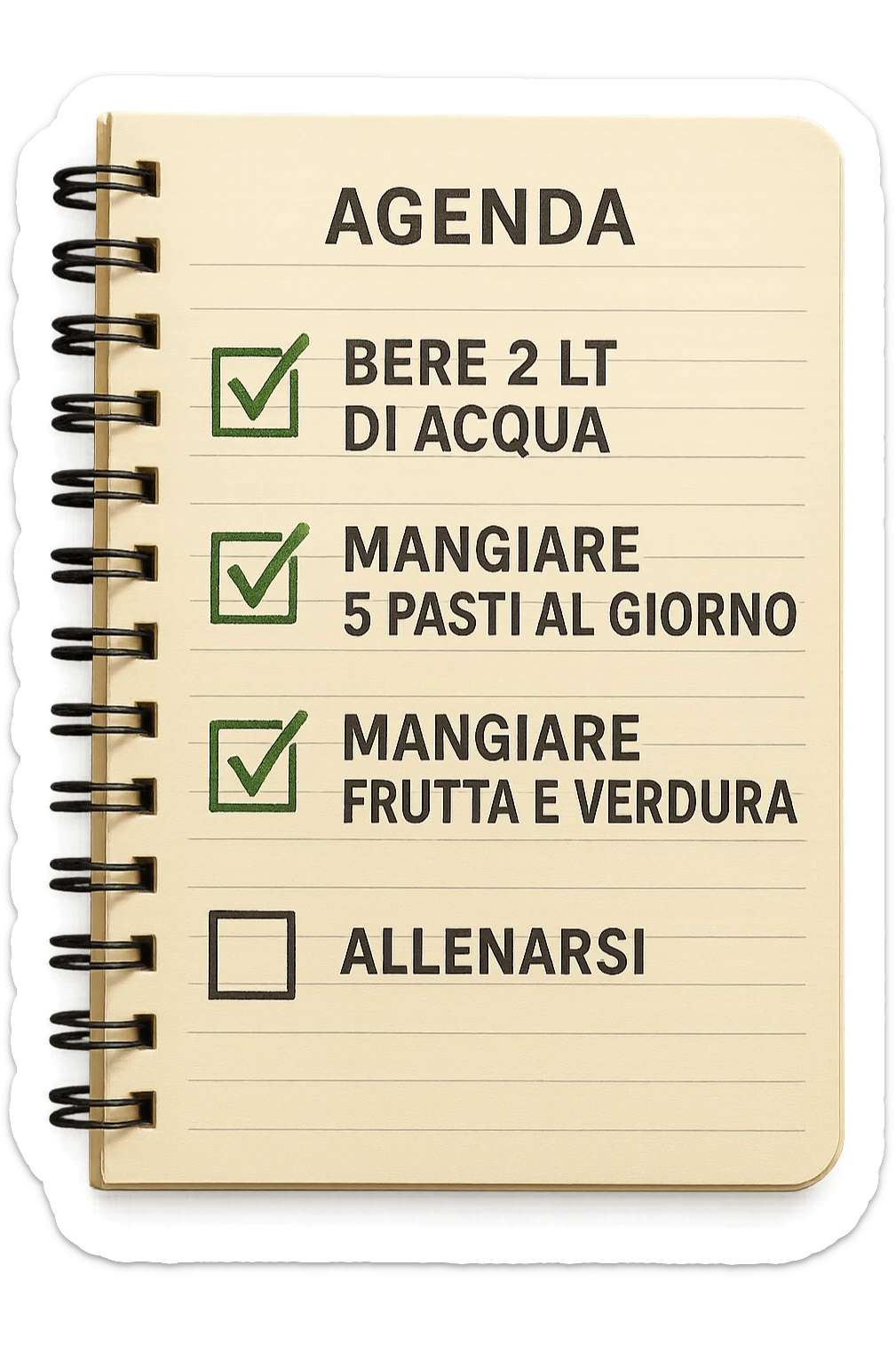 FOGLIO DI AGENDA CON SCRITTO:
BERE 2 LT DI ACQUA
MANGIARE 5 PASTI AL GIORNO
MANGIARE FRUTTA E VERDURA
ALLENARSI, 

METTI QUALCHE SPUNTA VERDE SULLE ATTIVITò CHE SONO GIà STATE SVOLTE, iperrealistico 4k sticker