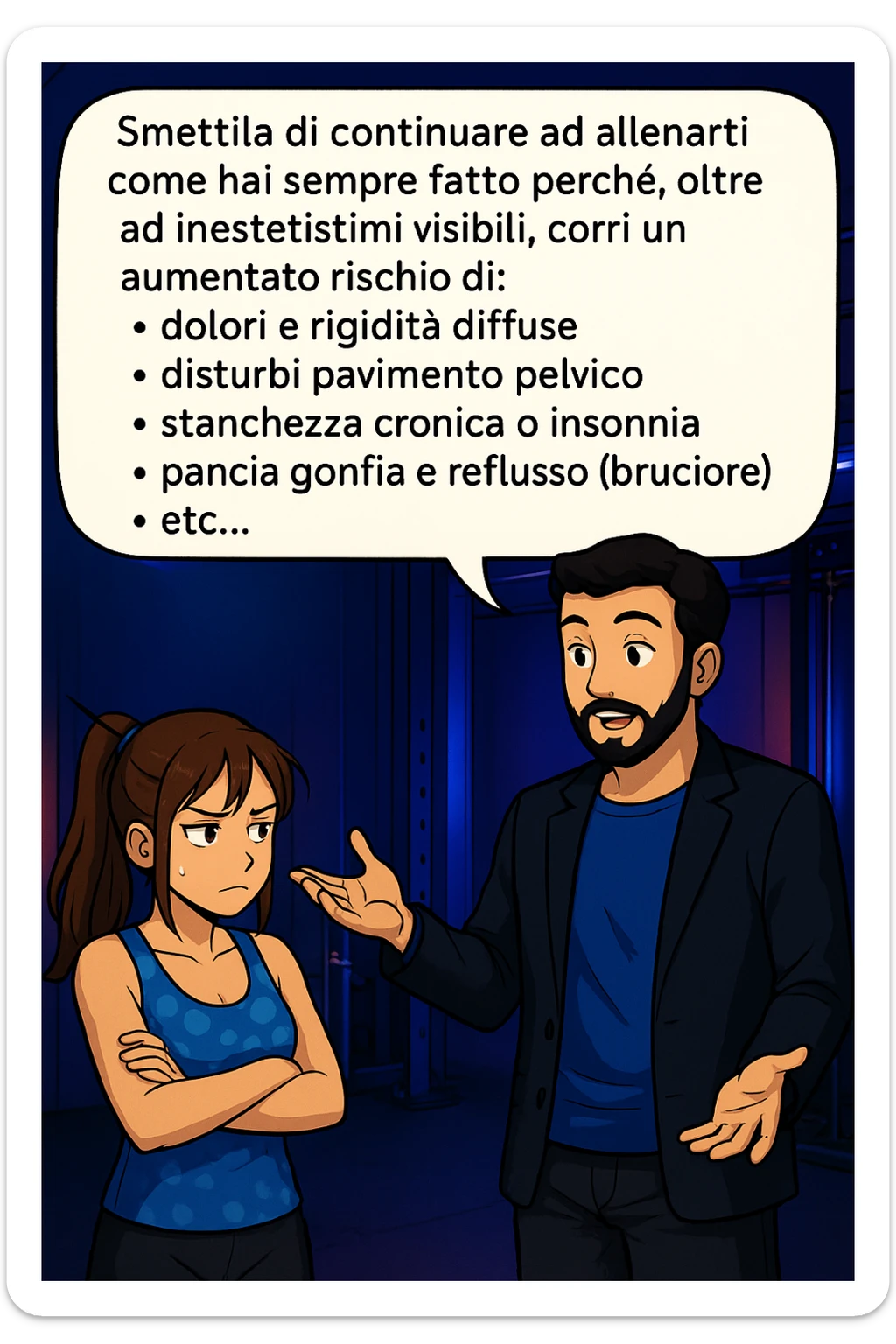 TRASFORMA QUESTO CAROSELLO IN UN FUMETTO STILE MANGA A COLORI CON QUESTE DUE PERSONE IDENTICHE CHE INTERLOQUISCONO TRA LORO, LA DONNA HA UN ESPRESSIONE PENSIEROSA MENTRE LO ASCOLTA:

LUI (UOMO): Smettila di continuare ad allenarti come hai sempre fatto perché, oltre ad inestetismi visibili, corri un aumentato rischio di:
    • dolori e rigidità diffuse
    • disturbi pavimento pelvico
    • stanchezza cronica o insonnia
    • pancia gonfia e reflusso (bruciore)
    • etc…

 sticker