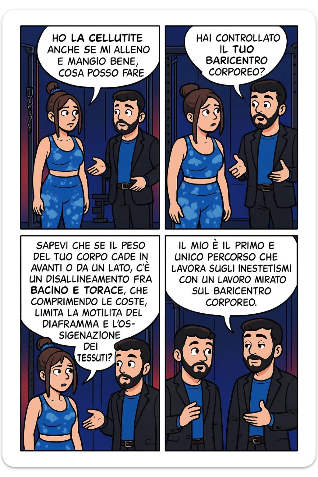 TRASFORMA QUESTO CAROSELLO IN UN FUMETTO STILE FUMETTO TOPOLINO CON QUESTE DUE PERSONE IDENTICHE CHE INTERLOQUISCONO TRA LORO:

LEI: Ho la cellulite anche se mi alleno e mangio bene, cosa posso fare?

LUI: Hai controllato il tuo baricentro corporeo?
LUI: Sapevi che se il peso del tuo corpo cade in avanti o da un lato, c’è un disallineamento fra bacino e torace, che comprimendo le coste, limita la motilità del diaframma e l’ossigenazione dei tessuti?
LUI: Il mio è il primo e unico percorso che lavora sugli inestetismi con un lavoro mirato sul baricentro corporeo. sticker