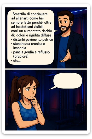 TRASFORMA QUESTO CAROSELLO IN UN FUMETTO STILE MANGA A COLORI CON QUESTE DUE PERSONE IDENTICHE CHE INTERLOQUISCONO TRA LORO, LA DONNA HA UN ESPRESSIONE PENSIEROSA MENTRE LO ASCOLTA:

LUI (UOMO): Smettila di continuare ad allenarti come hai sempre fatto perché, oltre ad inestetismi visibili, corri un aumentato rischio di:
    • dolori e rigidità diffuse
    • disturbi pavimento pelvico
    • stanchezza cronica o insonnia
    • pancia gonfia e reflusso (bruciore)
    • etc…

 sticker