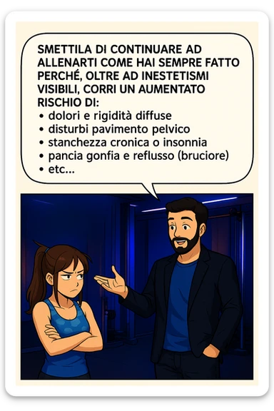 TRASFORMA QUESTO CAROSELLO IN UN FUMETTO STILE MANGA A COLORI CON QUESTE DUE PERSONE IDENTICHE CHE INTERLOQUISCONO TRA LORO:

LUI (UOMO): Smettila di continuare ad allenarti come hai sempre fatto perché, oltre ad inestetismi visibili, corri un aumentato rischio di:
    • dolori e rigidità diffuse
    • disturbi pavimento pelvico
    • stanchezza cronica o insonnia
    • pancia gonfia e reflusso (bruciore)
    • etc… sticker