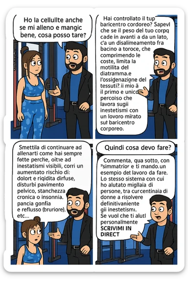 TRASFORMA QUESTO CAROSELLO IN UN FUMETTO CON QUESTE DUE PERSONE IDENTICHE CHE INTERLOQUISCONO TRA LORO:

Ho la cellulite anche se mi alleno e mangio bene, cosa posso fare?

Hai controllato il tuo baricentro corporeo?
Sapevi che se il peso del tuo corpo cade in avanti o da un lato, c’è un disallineamento fra bacino e torace, che comprimendo le coste, limita la motilità del diaframma e l’ossigenazione dei tessuti?
Il mio è il primo e unico percorso che lavora sugli inestetismi con un lavoro mirato sul baricentro corporeo.

Smettila di continuare ad allenarti come hai sempre fatto perché, oltre ad inestetismi visibili, corri un aumentato rischio di:
    • dolori e rigidità diffuse
    • disturbi pavimento pelvico
    • stanchezza cronica o insonnia
    • pancia gonfia e reflusso (bruciore)
    • etc…


Quindi cosa devo fare?
Commenta, qua sotto, con “simmetria” e ti mando un esempio del lavoro da fare. Lo stesso sistema con cui ho aiutato migliaia di persone, fra cui centinaia di donne a risolvere definitivamente gli inestetismi.
Metterei il prima e dopo

Se vuoi che ti aiuti personalmente
SCRIVIMI IN DIRECT sticker