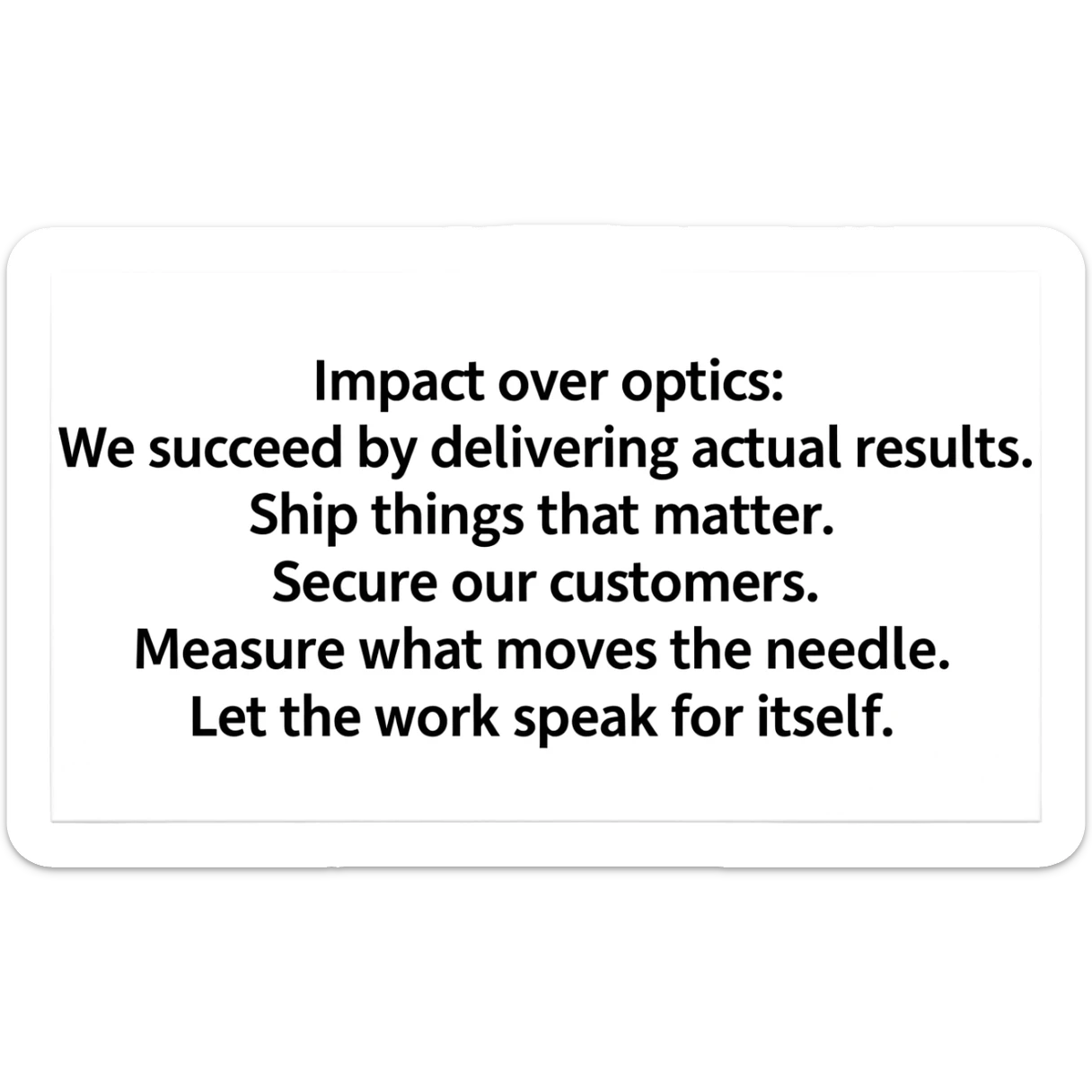 Impact over optics: We succeed by delivering actual results. Ship things that matter. Secure our customers. Measure what moves the needle. Let the work speak for itself. sticker