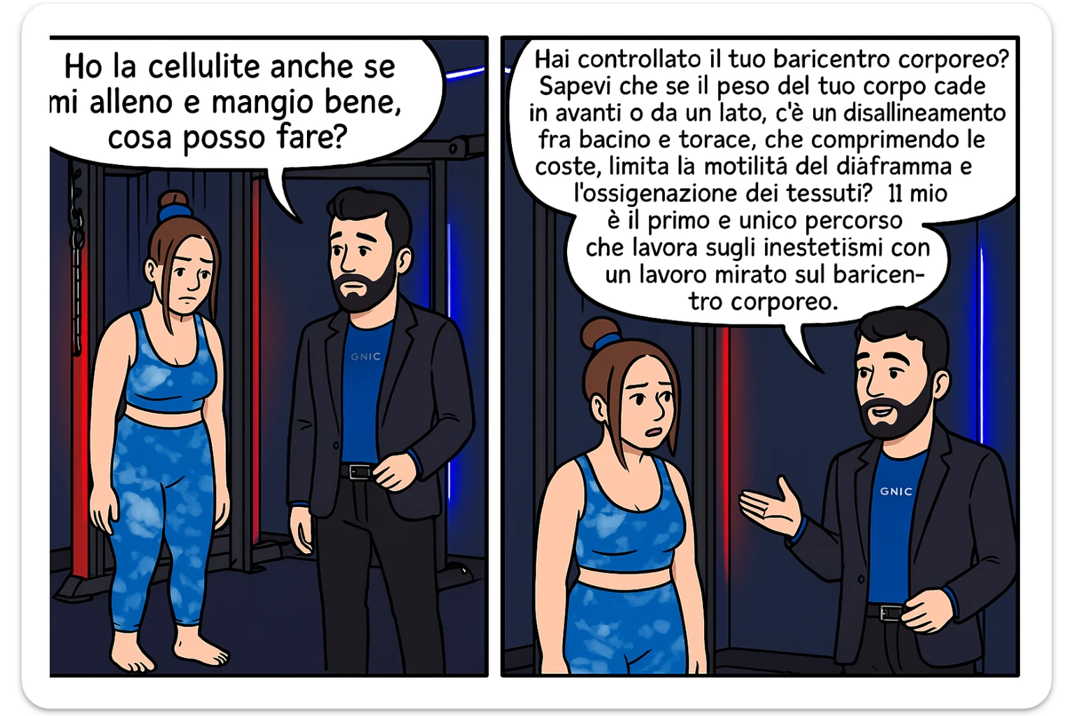TRASFORMA QUESTO CAROSELLO IN UN FUMETTO CON QUESTE DUE PERSONE IDENTICHE CHE INTERLOQUISCONO TRA LORO:

LEI: Ho la cellulite anche se mi alleno e mangio bene, cosa posso fare?

LUI: Hai controllato il tuo baricentro corporeo?
Sapevi che se il peso del tuo corpo cade in avanti o da un lato, c’è un disallineamento fra bacino e torace, che comprimendo le coste, limita la motilità del diaframma e l’ossigenazione dei tessuti?
Il mio è il primo e unico percorso che lavora sugli inestetismi con un lavoro mirato sul baricentro corporeo. sticker