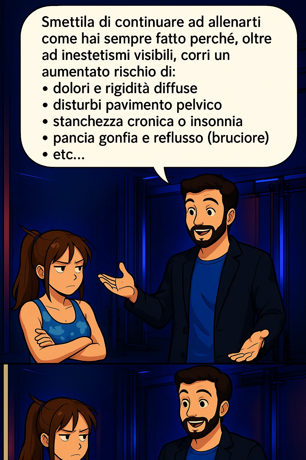 TRASFORMA QUESTO CAROSELLO IN UN FUMETTO STILE MANGA A COLORI CON QUESTE DUE PERSONE IDENTICHE CHE INTERLOQUISCONO TRA LORO:

LUI (UOMO): Smettila di continuare ad allenarti come hai sempre fatto perché, oltre ad inestetismi visibili, corri un aumentato rischio di:
    • dolori e rigidità diffuse
    • disturbi pavimento pelvico
    • stanchezza cronica o insonnia
    • pancia gonfia e reflusso (bruciore)
    • etc… emoji