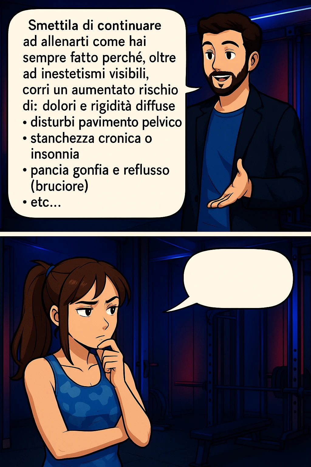 TRASFORMA QUESTO CAROSELLO IN UN FUMETTO STILE MANGA A COLORI CON QUESTE DUE PERSONE IDENTICHE CHE INTERLOQUISCONO TRA LORO, LA DONNA HA UN ESPRESSIONE PENSIEROSA MENTRE LO ASCOLTA:

LUI (UOMO): Smettila di continuare ad allenarti come hai sempre fatto perché, oltre ad inestetismi visibili, corri un aumentato rischio di:
    • dolori e rigidità diffuse
    • disturbi pavimento pelvico
    • stanchezza cronica o insonnia
    • pancia gonfia e reflusso (bruciore)
    • etc…

 emoji