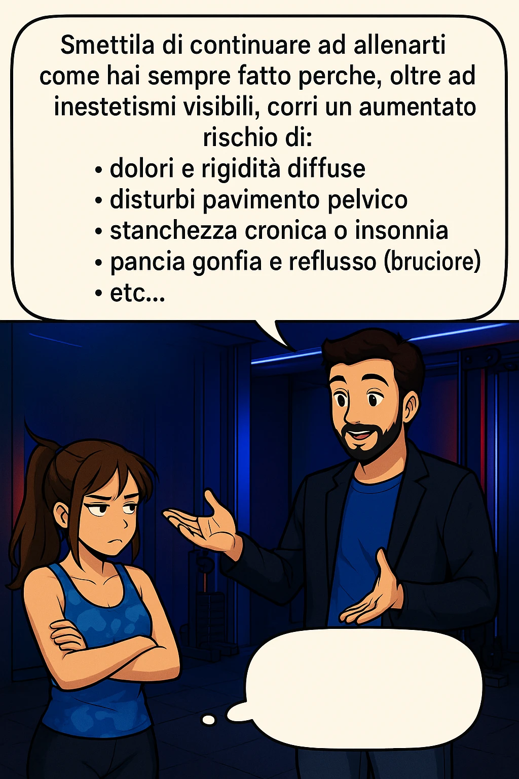 TRASFORMA QUESTO CAROSELLO IN UN FUMETTO STILE MANGA A COLORI CON QUESTE DUE PERSONE IDENTICHE CHE INTERLOQUISCONO TRA LORO, LA DONNA HA UN ESPRESSIONE PENSIEROSA MENTRE LO ASCOLTA:

LUI (UOMO): Smettila di continuare ad allenarti come hai sempre fatto perché, oltre ad inestetismi visibili, corri un aumentato rischio di:
    • dolori e rigidità diffuse
    • disturbi pavimento pelvico
    • stanchezza cronica o insonnia
    • pancia gonfia e reflusso (bruciore)
    • etc…

 emoji