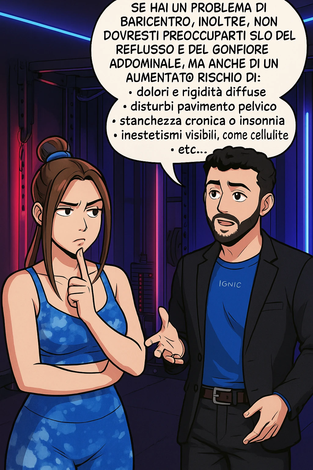 TRASFORMA QUESTO CAROSELLO IN UN FUMETTO STILE WEBTOON/MANGA A COLORI CON QUESTE DUE PERSONE IDENTICHE CHE INTERLOQUISCONO TRA LORO, L'uomo sta spiegando alla donna questo concetto MENTRE LA DONNA SI TIENE L'INDICE SUL MENTO ASCOLTANDOLO PENSIEROSA:

Se hai un problema di baricentro, inoltre, non dovresti preoccuparti solo del reflusso e del gonfiore addominale, ma anche di un aumentato rischio di:
    • dolori e rigidità diffuse
    • disturbi pavimento pelvico
    • stanchezza cronica o insonnia
    • inestetismi visibili, come celluluite
    • etc… emoji