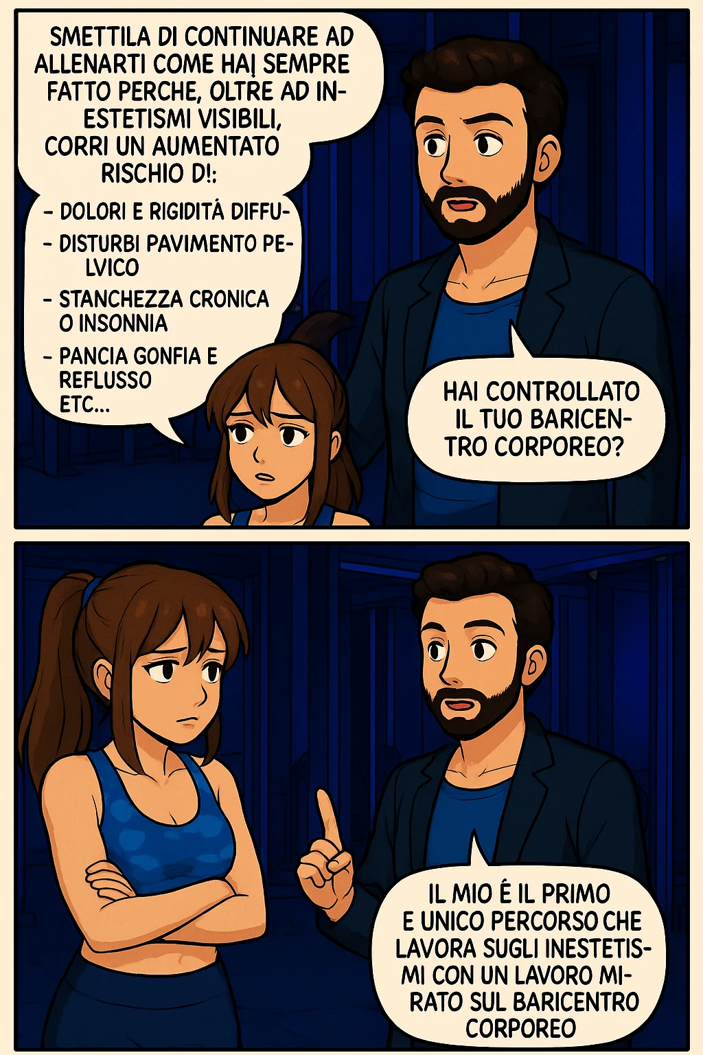 TRASFORMA QUESTO CAROSELLO IN UN FUMETTO STILE MANGA A COLORI CON QUESTE DUE PERSONE IDENTICHE CHE INTERLOQUISCONO TRA LORO:

LUI (UOMO): Smettila di continuare ad allenarti come hai sempre fatto perché, oltre ad inestetismi visibili, corri un aumentato rischio di:
    • dolori e rigidità diffuse
    • disturbi pavimento pelvico
    • stanchezza cronica o insonnia
    • pancia gonfia e reflusso (bruciore)
    • etc… emoji