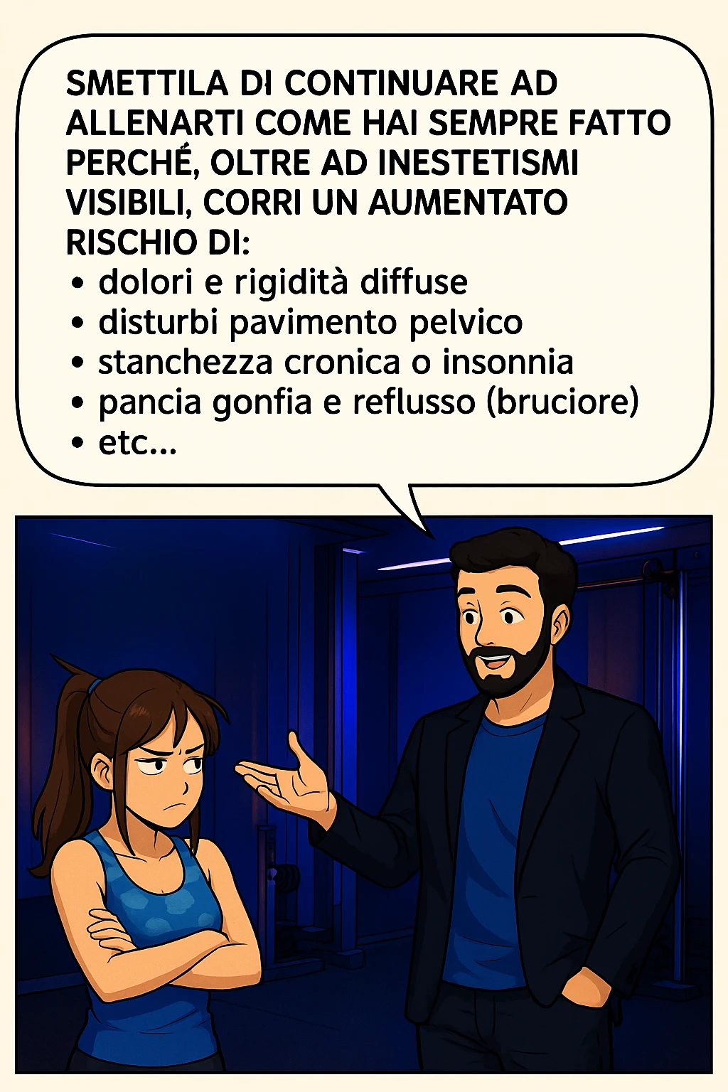 TRASFORMA QUESTO CAROSELLO IN UN FUMETTO STILE MANGA A COLORI CON QUESTE DUE PERSONE IDENTICHE CHE INTERLOQUISCONO TRA LORO:

LUI (UOMO): Smettila di continuare ad allenarti come hai sempre fatto perché, oltre ad inestetismi visibili, corri un aumentato rischio di:
    • dolori e rigidità diffuse
    • disturbi pavimento pelvico
    • stanchezza cronica o insonnia
    • pancia gonfia e reflusso (bruciore)
    • etc… emoji