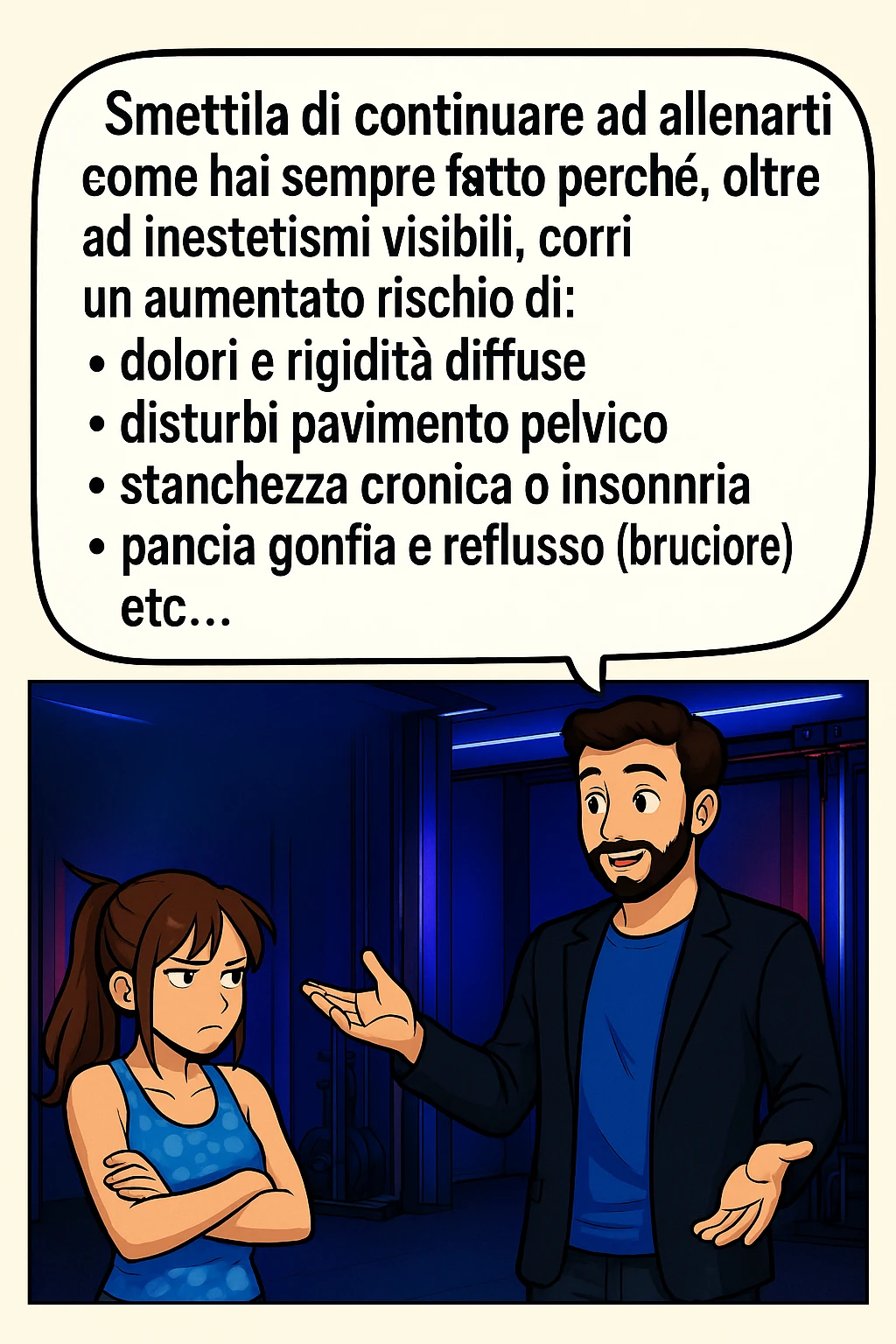 TRASFORMA QUESTO CAROSELLO IN UN FUMETTO STILE MANGA A COLORI CON QUESTE DUE PERSONE IDENTICHE CHE INTERLOQUISCONO TRA LORO, LA DONNA HA UN ESPRESSIONE PENSIEROSA MENTRE LO ASCOLTA:

LUI (UOMO): Smettila di continuare ad allenarti come hai sempre fatto perché, oltre ad inestetismi visibili, corri un aumentato rischio di:
    • dolori e rigidità diffuse
    • disturbi pavimento pelvico
    • stanchezza cronica o insonnia
    • pancia gonfia e reflusso (bruciore)
    • etc…

 emoji