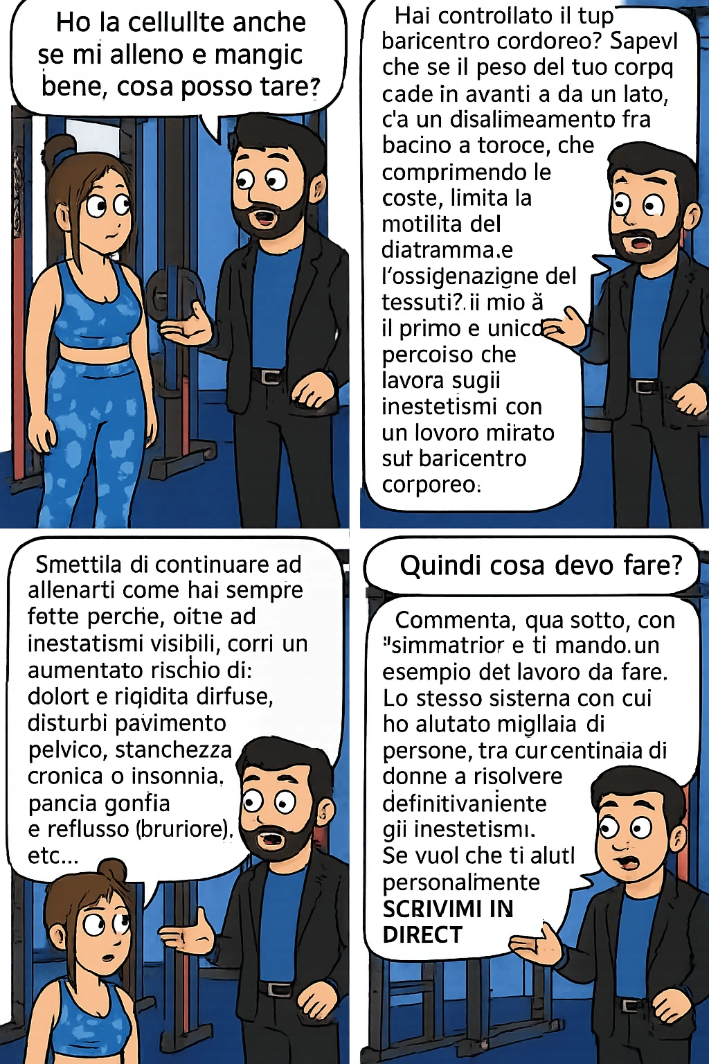 TRASFORMA QUESTO CAROSELLO IN UN FUMETTO CON QUESTE DUE PERSONE IDENTICHE CHE INTERLOQUISCONO TRA LORO:

Ho la cellulite anche se mi alleno e mangio bene, cosa posso fare?

Hai controllato il tuo baricentro corporeo?
Sapevi che se il peso del tuo corpo cade in avanti o da un lato, c’è un disallineamento fra bacino e torace, che comprimendo le coste, limita la motilità del diaframma e l’ossigenazione dei tessuti?
Il mio è il primo e unico percorso che lavora sugli inestetismi con un lavoro mirato sul baricentro corporeo.

Smettila di continuare ad allenarti come hai sempre fatto perché, oltre ad inestetismi visibili, corri un aumentato rischio di:
    • dolori e rigidità diffuse
    • disturbi pavimento pelvico
    • stanchezza cronica o insonnia
    • pancia gonfia e reflusso (bruciore)
    • etc…


Quindi cosa devo fare?
Commenta, qua sotto, con “simmetria” e ti mando un esempio del lavoro da fare. Lo stesso sistema con cui ho aiutato migliaia di persone, fra cui centinaia di donne a risolvere definitivamente gli inestetismi.
Metterei il prima e dopo

Se vuoi che ti aiuti personalmente
SCRIVIMI IN DIRECT emoji