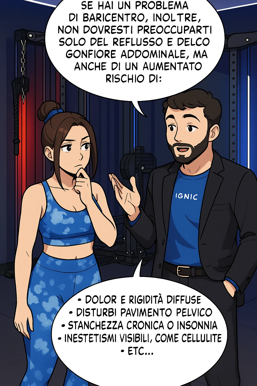 TRASFORMA QUESTO CAROSELLO IN UN FUMETTO STILE WEBTOON/MANGA A COLORI CON QUESTE DUE PERSONE IDENTICHE CHE INTERLOQUISCONO TRA LORO, L'uomo sta spiegando alla donna questo concetto MENTRE LA DONNA SI TIENE L'INDICE SUL MENTO ASCOLTANDOLO PENSIEROSA:

Se hai un problema di baricentro, inoltre, non dovresti preoccuparti solo del reflusso e del gonfiore addominale, ma anche di un aumentato rischio di:
    • dolori e rigidità diffuse
    • disturbi pavimento pelvico
    • stanchezza cronica o insonnia
    • inestetismi visibili, come celluluite
    • etc… emoji