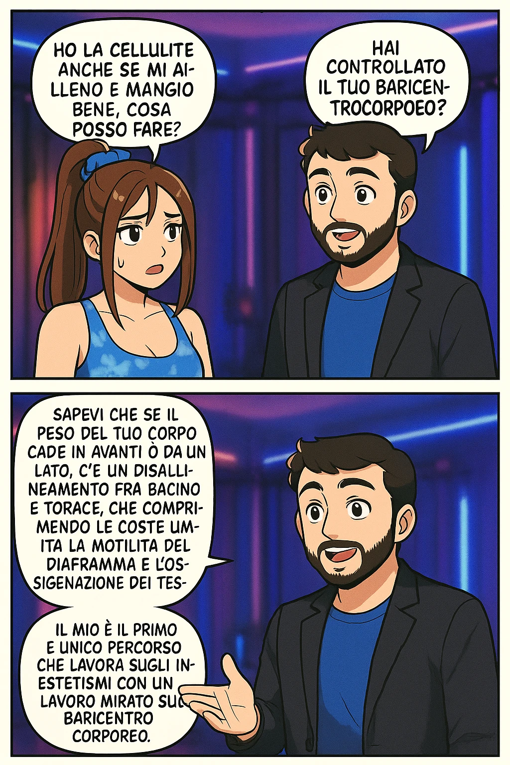 TRASFORMA QUESTO CAROSELLO IN UN FUMETTO STILE MANGA A COLORI CON QUESTE DUE PERSONE IDENTICHE CHE INTERLOQUISCONO TRA LORO:

LEI: Ho la cellulite anche se mi alleno e mangio bene, cosa posso fare?

LUI: Hai controllato il tuo baricentro corporeo?
LUI: Sapevi che se il peso del tuo corpo cade in avanti o da un lato, c’è un disallineamento fra bacino e torace, che comprimendo le coste, limita la motilità del diaframma e l’ossigenazione dei tessuti?
LUI: Il mio è il primo e unico percorso che lavora sugli inestetismi con un lavoro mirato sul baricentro corporeo. emoji