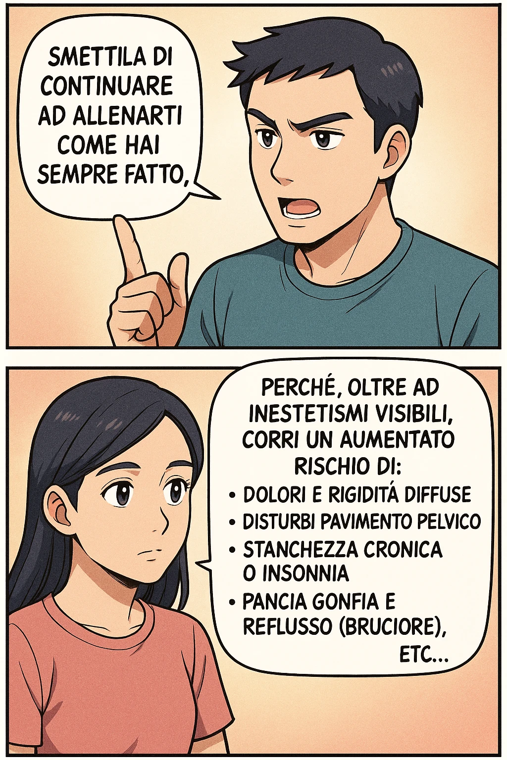 TRASFORMA QUESTO CAROSELLO IN UN FUMETTO STILE MANGA A COLORI CON QUESTE DUE PERSONE IDENTICHE CHE INTERLOQUISCONO TRA LORO:

LUI (UOMO): Smettila di continuare ad allenarti come hai sempre fatto perché, oltre ad inestetismi visibili, corri un aumentato rischio di:
    • dolori e rigidità diffuse
    • disturbi pavimento pelvico
    • stanchezza cronica o insonnia
    • pancia gonfia e reflusso (bruciore)
    • etc… emoji