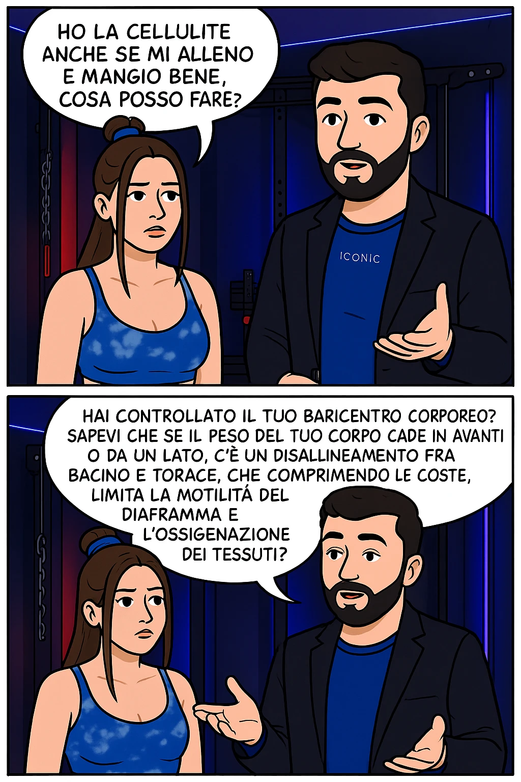 TRASFORMA QUESTO CAROSELLO IN UN FUMETTO CON QUESTE DUE PERSONE IDENTICHE CHE INTERLOQUISCONO TRA LORO:

LEI: Ho la cellulite anche se mi alleno e mangio bene, cosa posso fare?

LUI: Hai controllato il tuo baricentro corporeo?
Sapevi che se il peso del tuo corpo cade in avanti o da un lato, c’è un disallineamento fra bacino e torace, che comprimendo le coste, limita la motilità del diaframma e l’ossigenazione dei tessuti?
Il mio è il primo e unico percorso che lavora sugli inestetismi con un lavoro mirato sul baricentro corporeo. emoji