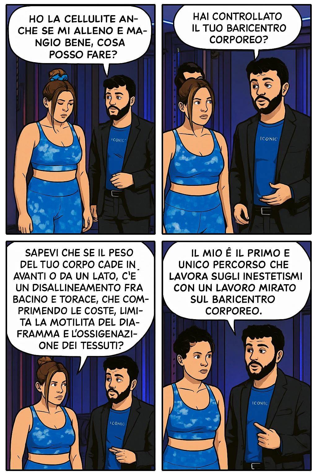 TRASFORMA QUESTO CAROSELLO IN UN FUMETTO CON QUESTE DUE PERSONE IDENTICHE CHE INTERLOQUISCONO TRA LORO:

LEI: Ho la cellulite anche se mi alleno e mangio bene, cosa posso fare?

LUI: Hai controllato il tuo baricentro corporeo?
LUI: Sapevi che se il peso del tuo corpo cade in avanti o da un lato, c’è un disallineamento fra bacino e torace, che comprimendo le coste, limita la motilità del diaframma e l’ossigenazione dei tessuti?
LUI: Il mio è il primo e unico percorso che lavora sugli inestetismi con un lavoro mirato sul baricentro corporeo. emoji