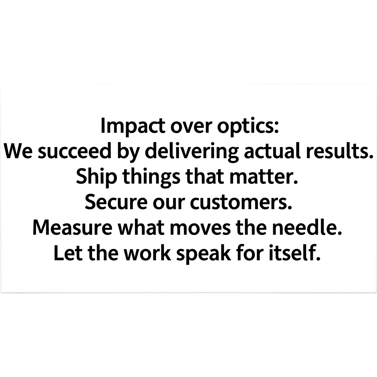 Impact over optics: We succeed by delivering actual results. Ship things that matter. Secure our customers. Measure what moves the needle. Let the work speak for itself. emoji