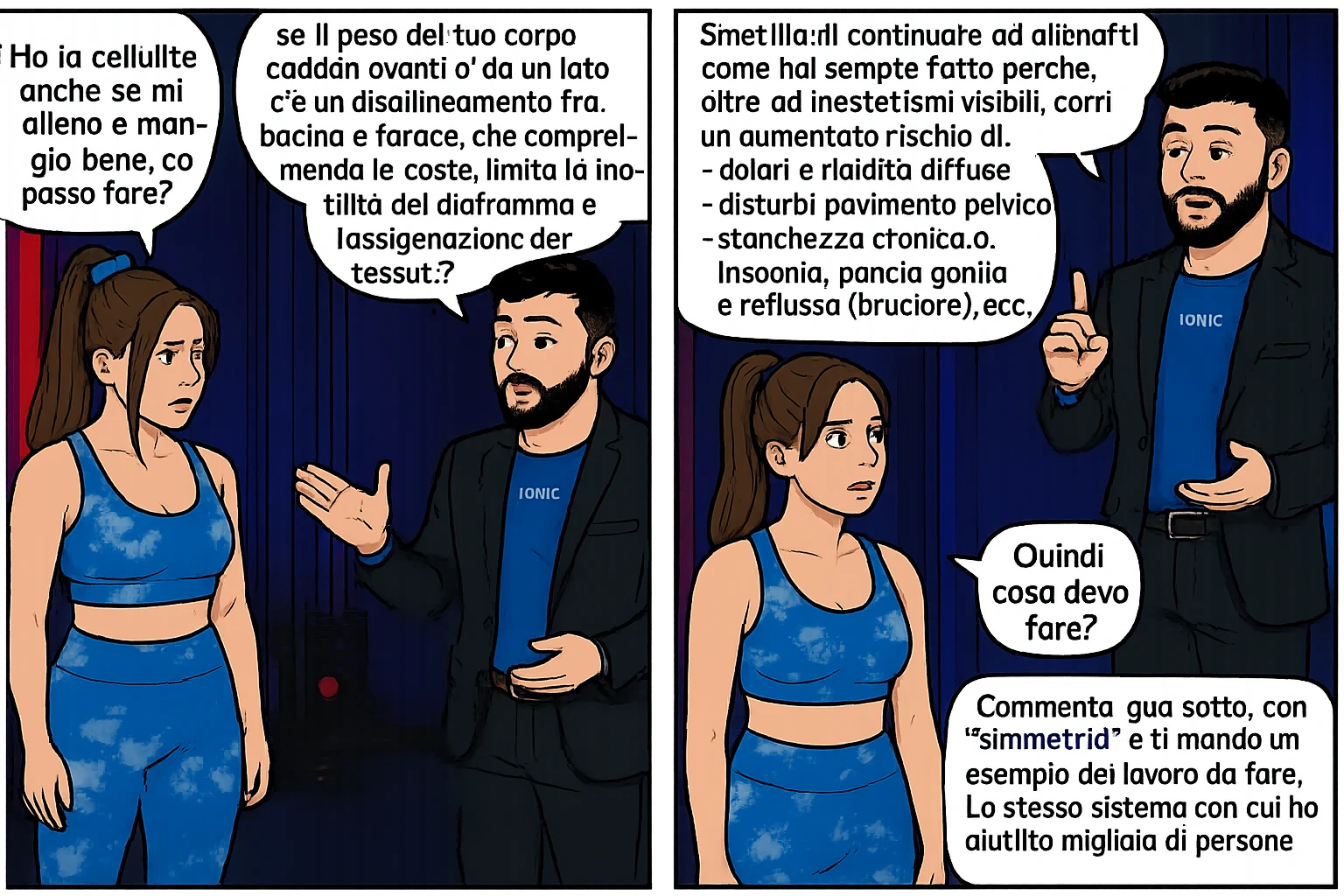 TRASFORMA QUESTO CAROSELLO IN UN FUMETTO CON QUESTE DUE PERSONE IDENTICHE CHE INTERLOQUISCONO TRA LORO:

Ho la cellulite anche se mi alleno e mangio bene, cosa posso fare?

Hai controllato il tuo baricentro corporeo?
Sapevi che se il peso del tuo corpo cade in avanti o da un lato, c’è un disallineamento fra bacino e torace, che comprimendo le coste, limita la motilità del diaframma e l’ossigenazione dei tessuti?
Il mio è il primo e unico percorso che lavora sugli inestetismi con un lavoro mirato sul baricentro corporeo.

Smettila di continuare ad allenarti come hai sempre fatto perché, oltre ad inestetismi visibili, corri un aumentato rischio di:
    • dolori e rigidità diffuse
    • disturbi pavimento pelvico
    • stanchezza cronica o insonnia
    • pancia gonfia e reflusso (bruciore)
    • etc…


Quindi cosa devo fare?
Commenta, qua sotto, con “simmetria” e ti mando un esempio del lavoro da fare. Lo stesso sistema con cui ho aiutato migliaia di persone, fra cui centinaia di donne a risolvere definitivamente gli inestetismi.
Metterei il prima e dopo

Se vuoi che ti aiuti personalmente
SCRIVIMI IN DIRECT emoji